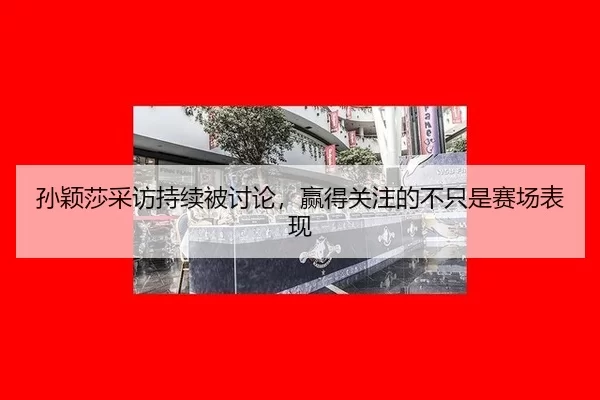 孙颖莎采访持续被讨论，赢得关注的不只是赛场表现