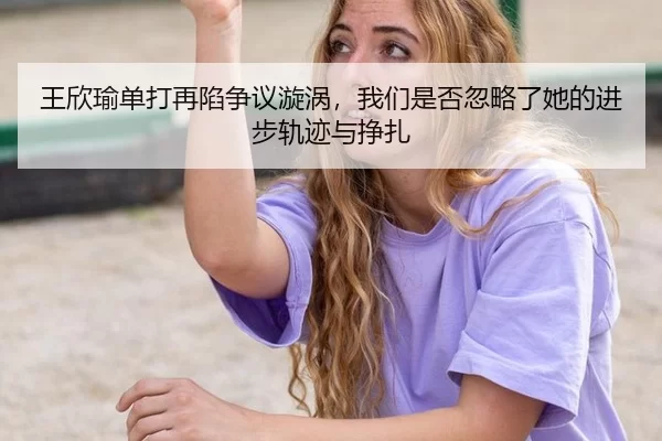 王欣瑜单打再陷争议漩涡，我们是否忽略了她的进步轨迹与挣扎